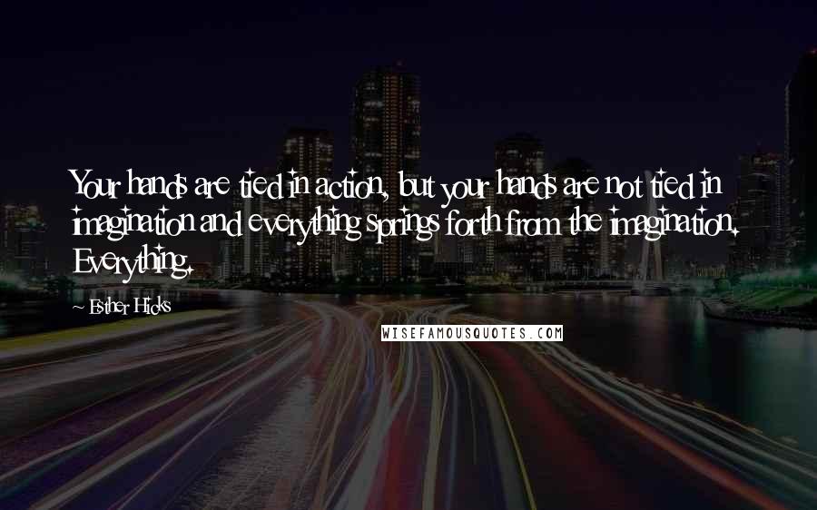 Esther Hicks Quotes: Your hands are tied in action, but your hands are not tied in imagination and everything springs forth from the imagination. Everything.