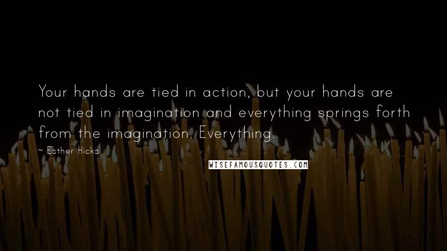 Esther Hicks Quotes: Your hands are tied in action, but your hands are not tied in imagination and everything springs forth from the imagination. Everything.