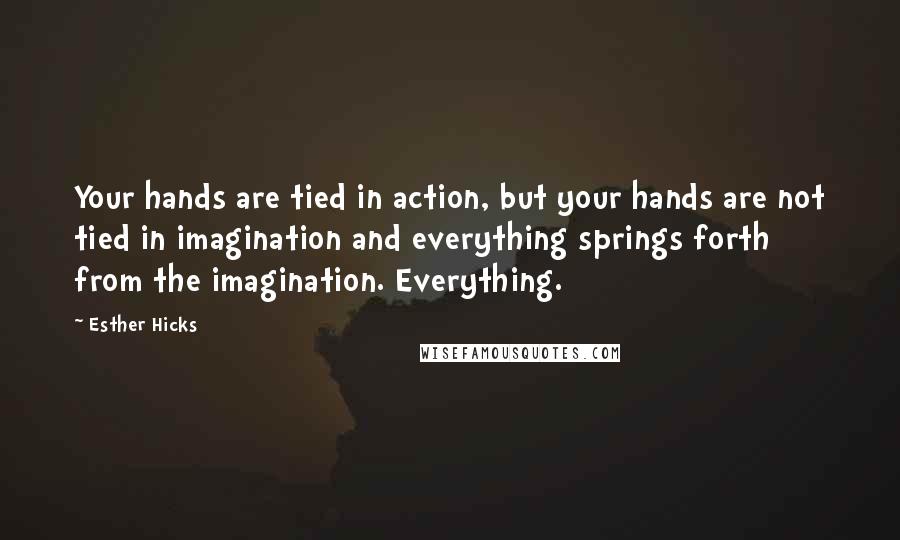 Esther Hicks Quotes: Your hands are tied in action, but your hands are not tied in imagination and everything springs forth from the imagination. Everything.