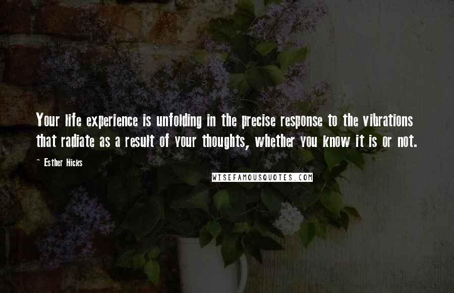 Esther Hicks Quotes: Your life experience is unfolding in the precise response to the vibrations that radiate as a result of your thoughts, whether you know it is or not.