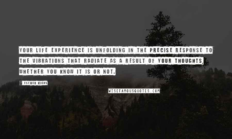 Esther Hicks Quotes: Your life experience is unfolding in the precise response to the vibrations that radiate as a result of your thoughts, whether you know it is or not.