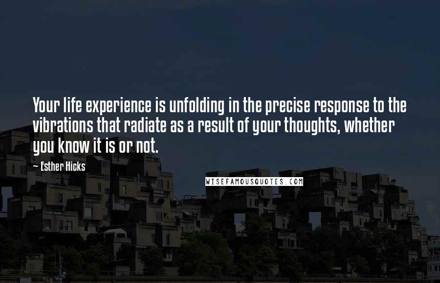 Esther Hicks Quotes: Your life experience is unfolding in the precise response to the vibrations that radiate as a result of your thoughts, whether you know it is or not.