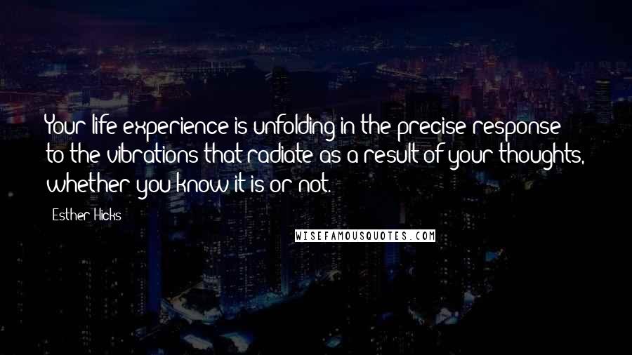 Esther Hicks Quotes: Your life experience is unfolding in the precise response to the vibrations that radiate as a result of your thoughts, whether you know it is or not.