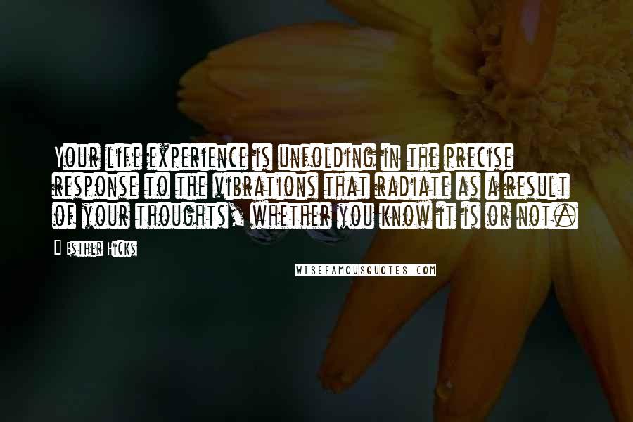 Esther Hicks Quotes: Your life experience is unfolding in the precise response to the vibrations that radiate as a result of your thoughts, whether you know it is or not.