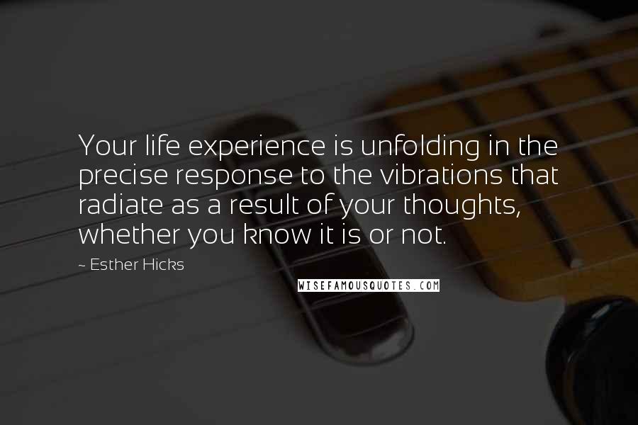 Esther Hicks Quotes: Your life experience is unfolding in the precise response to the vibrations that radiate as a result of your thoughts, whether you know it is or not.