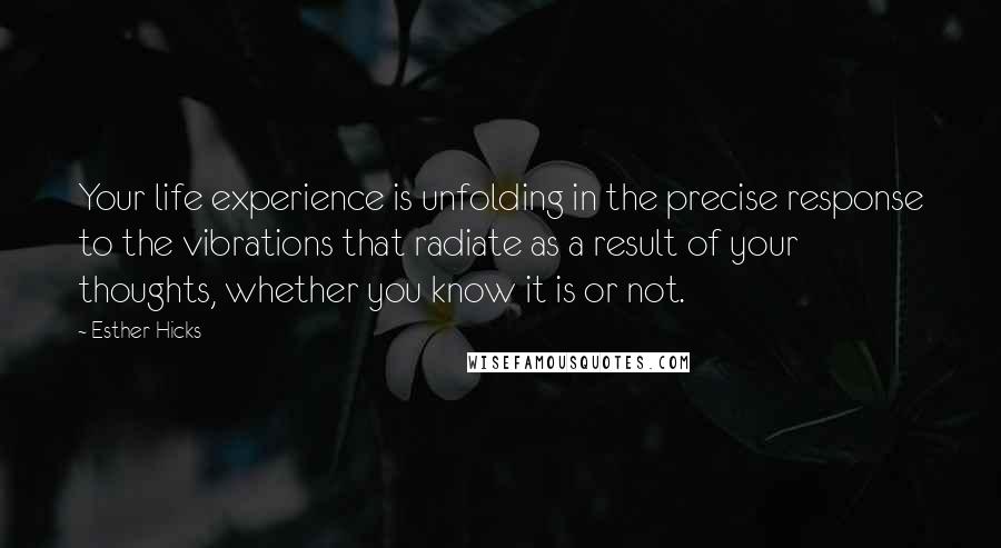 Esther Hicks Quotes: Your life experience is unfolding in the precise response to the vibrations that radiate as a result of your thoughts, whether you know it is or not.