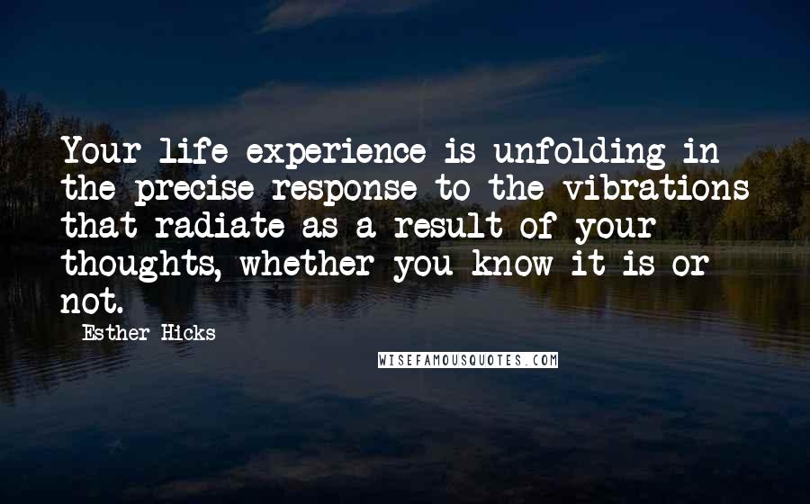 Esther Hicks Quotes: Your life experience is unfolding in the precise response to the vibrations that radiate as a result of your thoughts, whether you know it is or not.