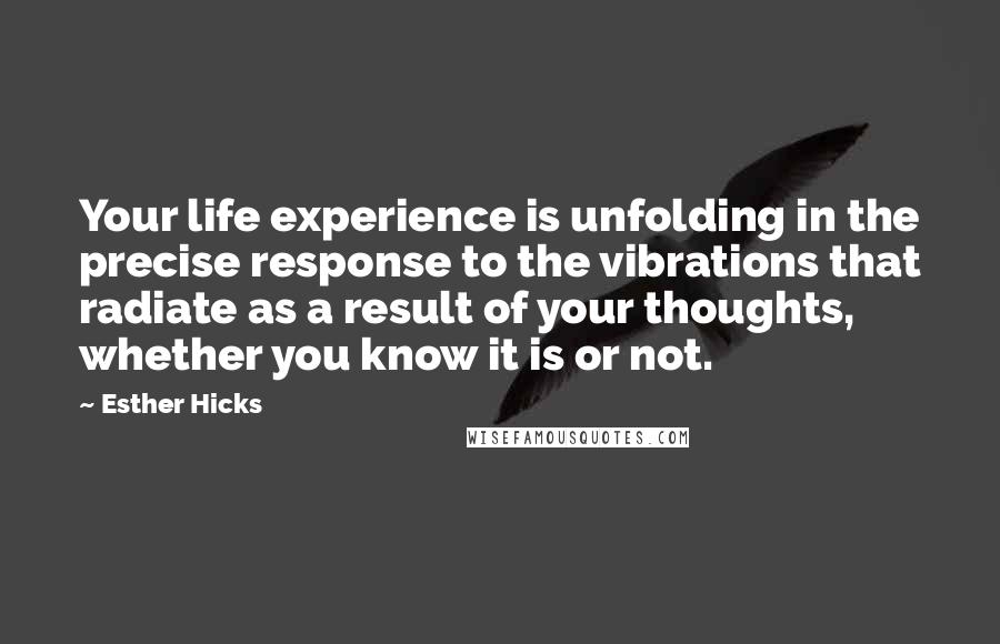 Esther Hicks Quotes: Your life experience is unfolding in the precise response to the vibrations that radiate as a result of your thoughts, whether you know it is or not.