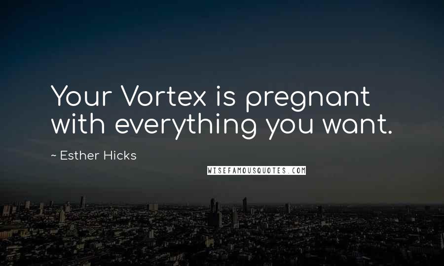 Esther Hicks Quotes: Your Vortex is pregnant with everything you want.