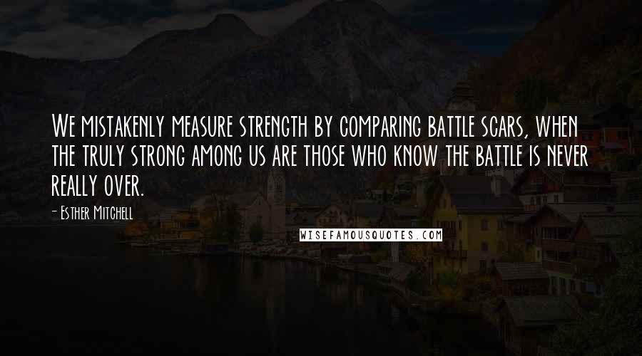 Esther Mitchell Quotes: We mistakenly measure strength by comparing battle scars, when the truly strong among us are those who know the battle is never really over.