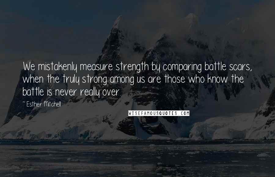 Esther Mitchell Quotes: We mistakenly measure strength by comparing battle scars, when the truly strong among us are those who know the battle is never really over.