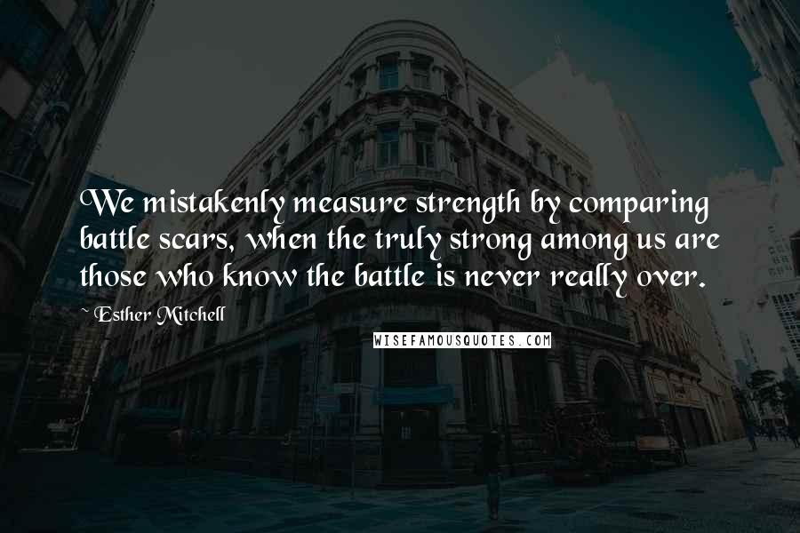 Esther Mitchell Quotes: We mistakenly measure strength by comparing battle scars, when the truly strong among us are those who know the battle is never really over.