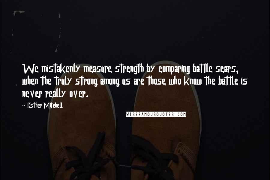 Esther Mitchell Quotes: We mistakenly measure strength by comparing battle scars, when the truly strong among us are those who know the battle is never really over.