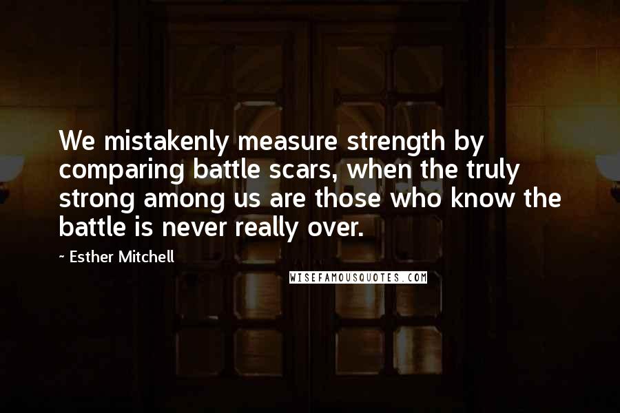 Esther Mitchell Quotes: We mistakenly measure strength by comparing battle scars, when the truly strong among us are those who know the battle is never really over.