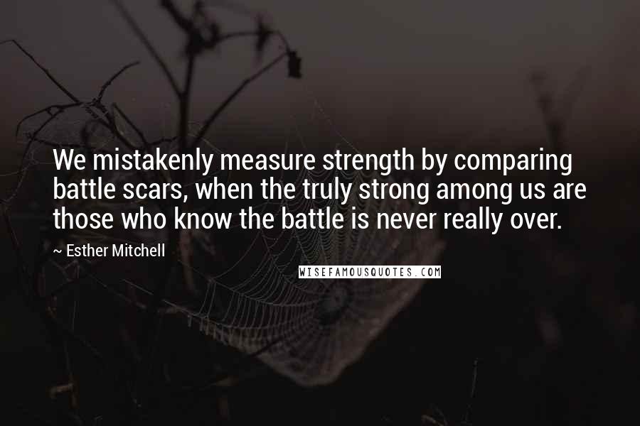 Esther Mitchell Quotes: We mistakenly measure strength by comparing battle scars, when the truly strong among us are those who know the battle is never really over.