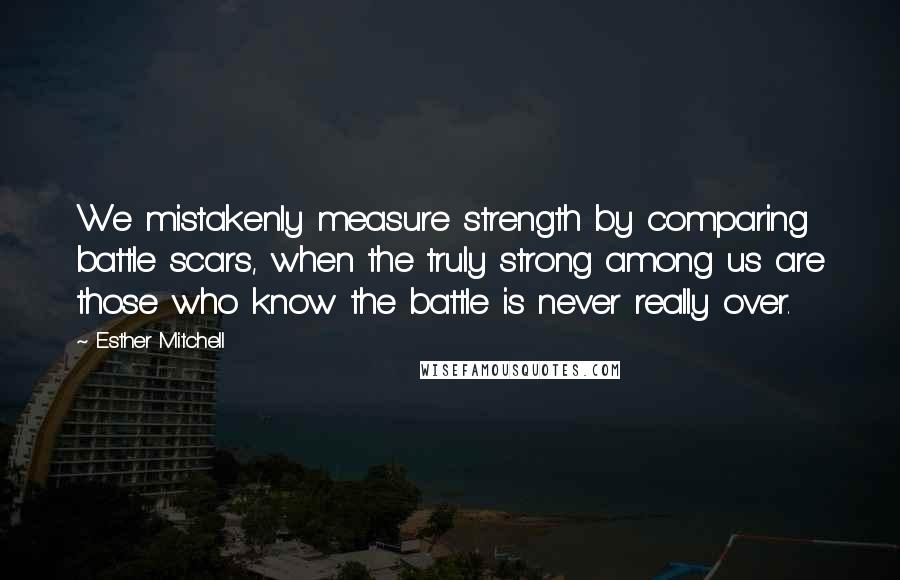 Esther Mitchell Quotes: We mistakenly measure strength by comparing battle scars, when the truly strong among us are those who know the battle is never really over.