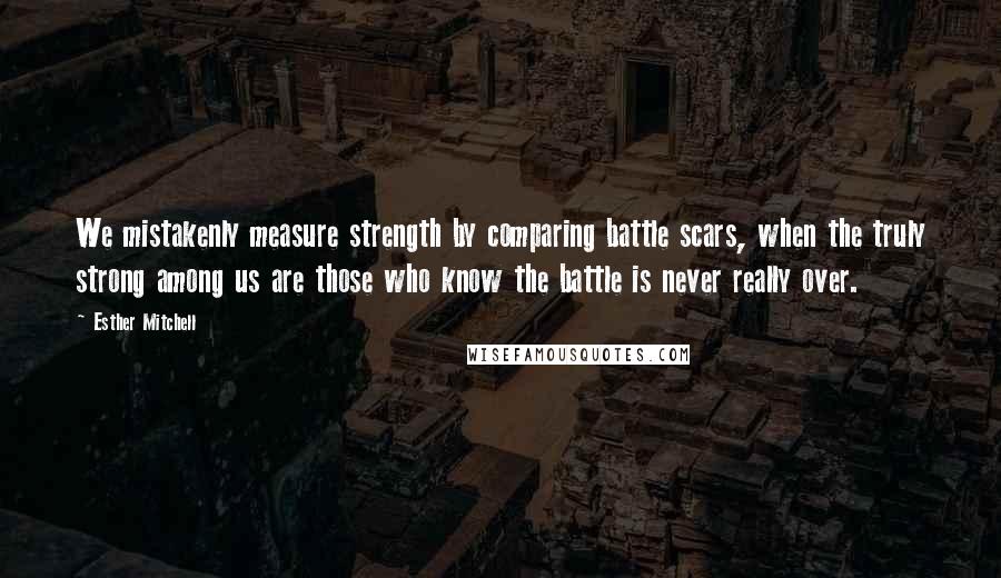 Esther Mitchell Quotes: We mistakenly measure strength by comparing battle scars, when the truly strong among us are those who know the battle is never really over.