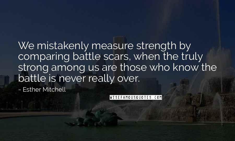 Esther Mitchell Quotes: We mistakenly measure strength by comparing battle scars, when the truly strong among us are those who know the battle is never really over.