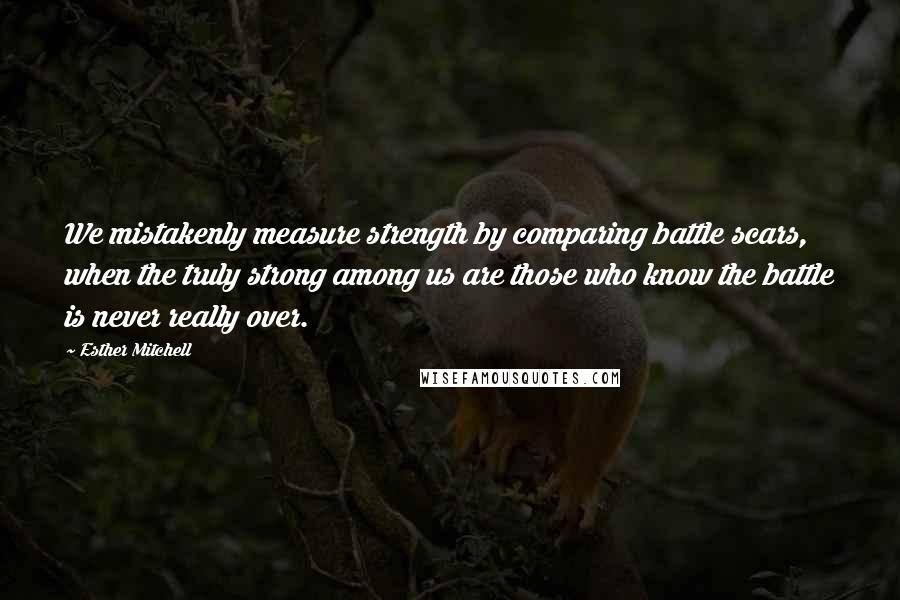 Esther Mitchell Quotes: We mistakenly measure strength by comparing battle scars, when the truly strong among us are those who know the battle is never really over.