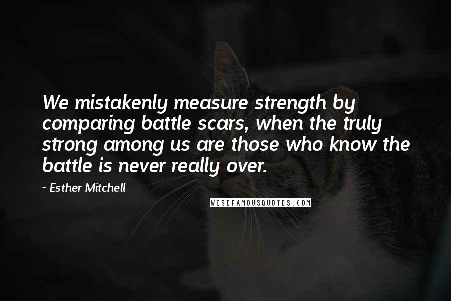 Esther Mitchell Quotes: We mistakenly measure strength by comparing battle scars, when the truly strong among us are those who know the battle is never really over.