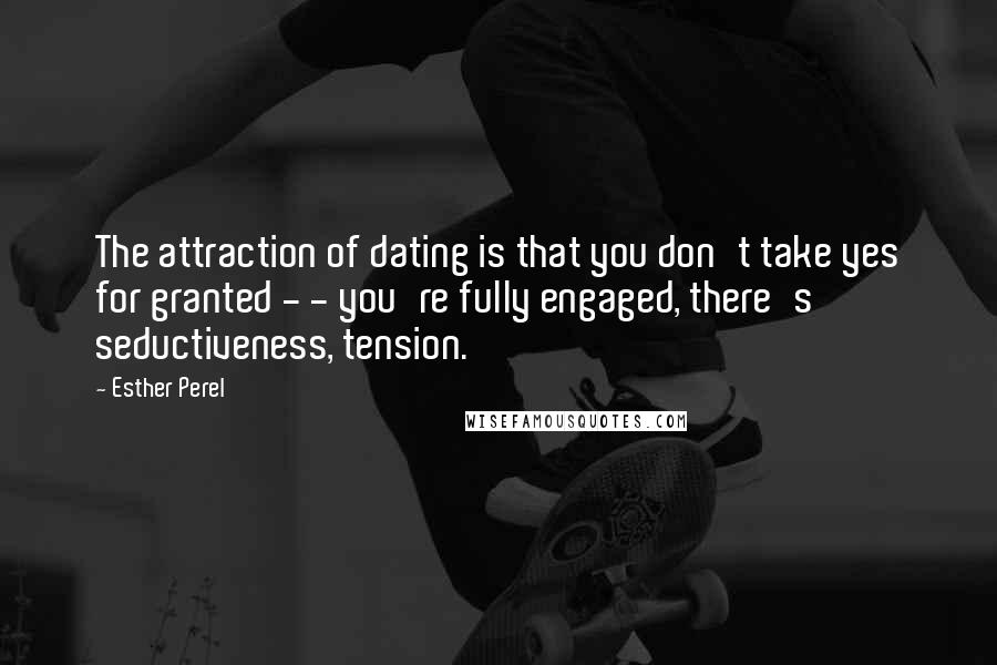 Esther Perel Quotes: The attraction of dating is that you don't take yes for granted - - you're fully engaged, there's seductiveness, tension.