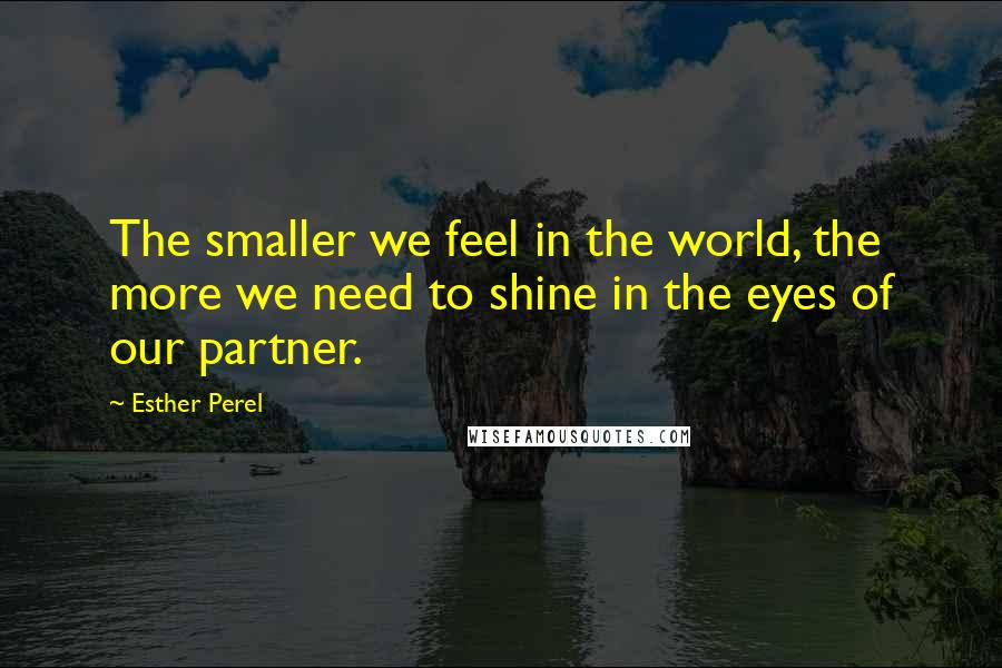 Esther Perel Quotes: The smaller we feel in the world, the more we need to shine in the eyes of our partner.