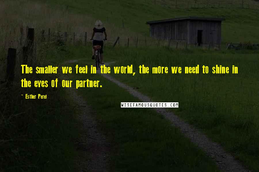 Esther Perel Quotes: The smaller we feel in the world, the more we need to shine in the eyes of our partner.