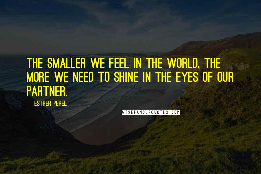 Esther Perel Quotes: The smaller we feel in the world, the more we need to shine in the eyes of our partner.