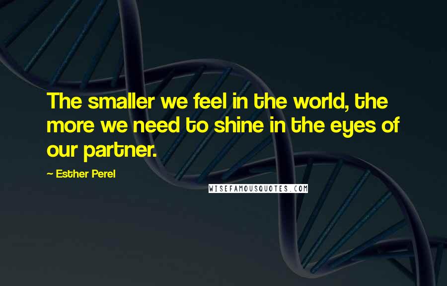 Esther Perel Quotes: The smaller we feel in the world, the more we need to shine in the eyes of our partner.