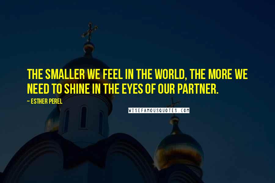 Esther Perel Quotes: The smaller we feel in the world, the more we need to shine in the eyes of our partner.