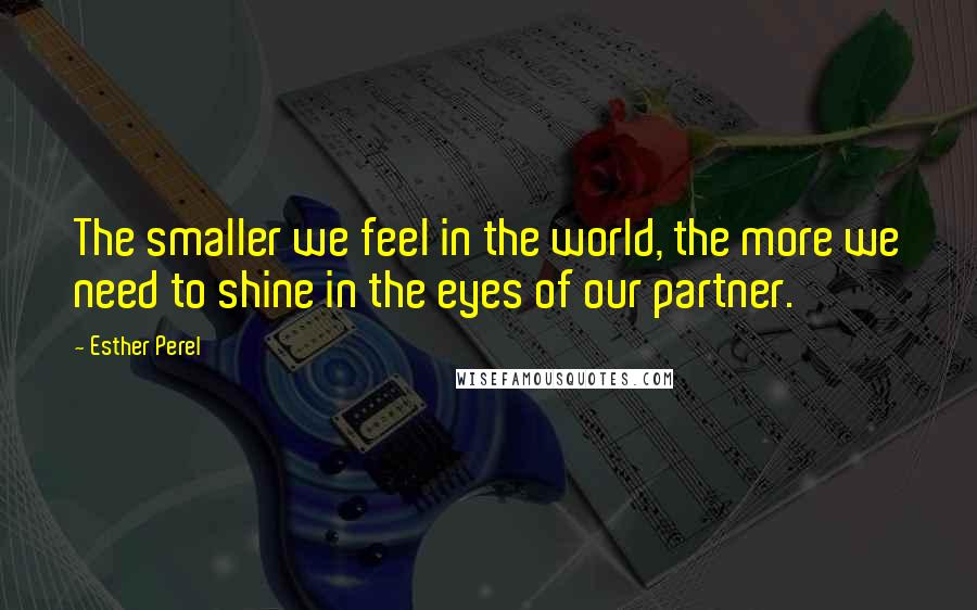 Esther Perel Quotes: The smaller we feel in the world, the more we need to shine in the eyes of our partner.