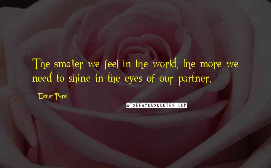 Esther Perel Quotes: The smaller we feel in the world, the more we need to shine in the eyes of our partner.