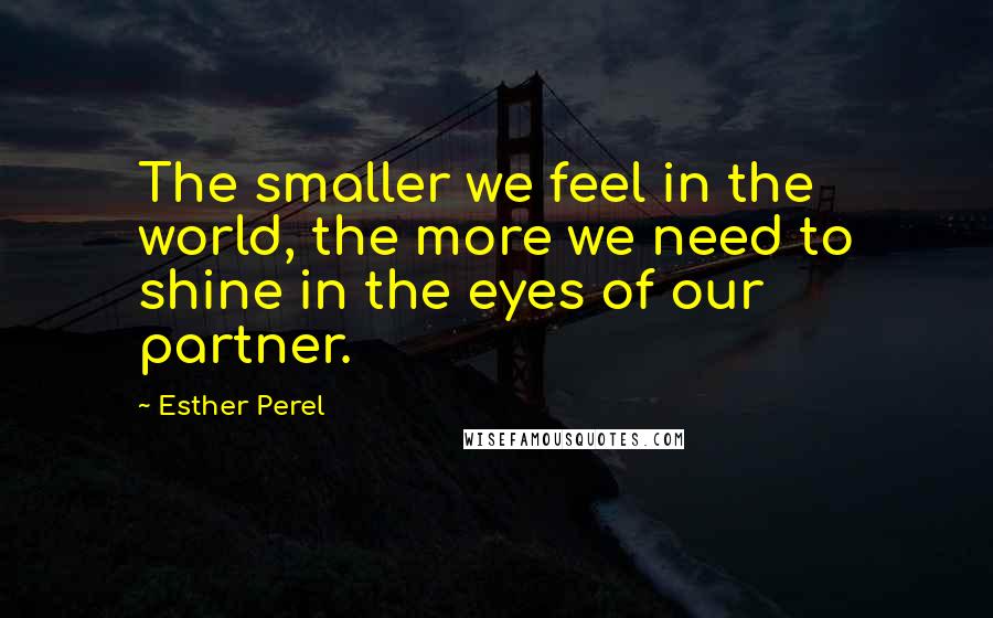 Esther Perel Quotes: The smaller we feel in the world, the more we need to shine in the eyes of our partner.