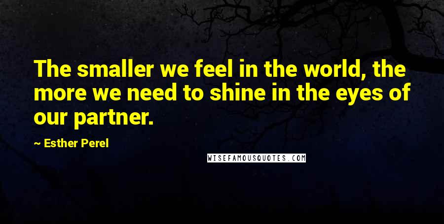 Esther Perel Quotes: The smaller we feel in the world, the more we need to shine in the eyes of our partner.