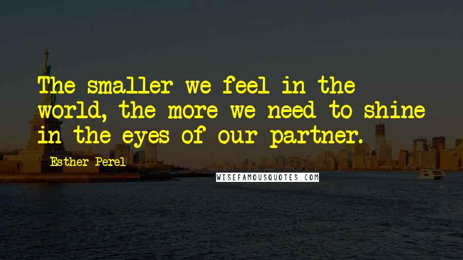 Esther Perel Quotes: The smaller we feel in the world, the more we need to shine in the eyes of our partner.