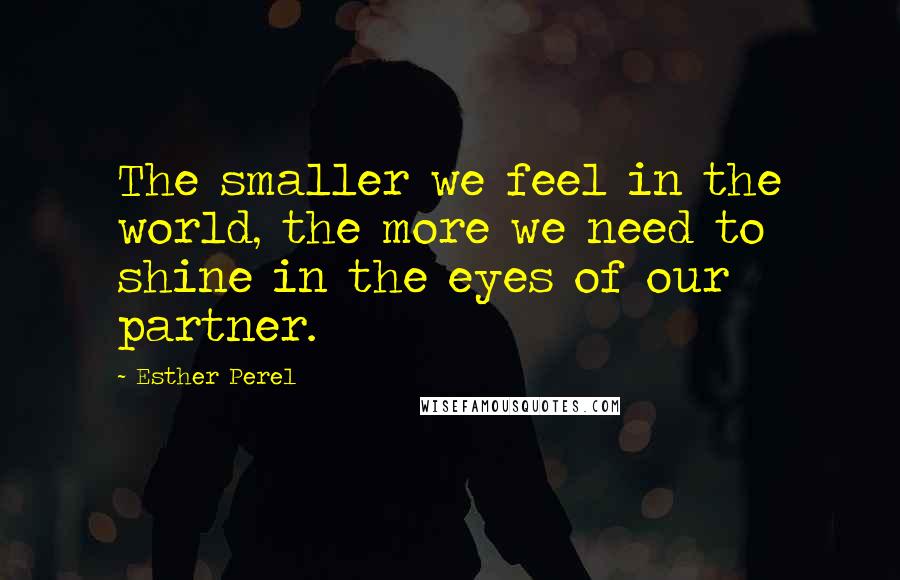 Esther Perel Quotes: The smaller we feel in the world, the more we need to shine in the eyes of our partner.