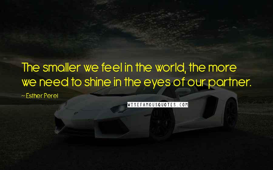 Esther Perel Quotes: The smaller we feel in the world, the more we need to shine in the eyes of our partner.