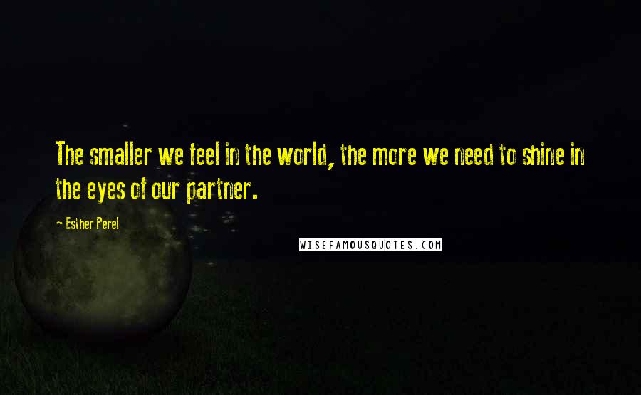 Esther Perel Quotes: The smaller we feel in the world, the more we need to shine in the eyes of our partner.