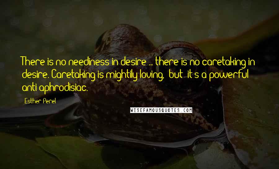 Esther Perel Quotes: There is no neediness in desire ... there is no caretaking in desire. Caretaking is mightily loving, [but] it's a powerful anti-aphrodisiac.