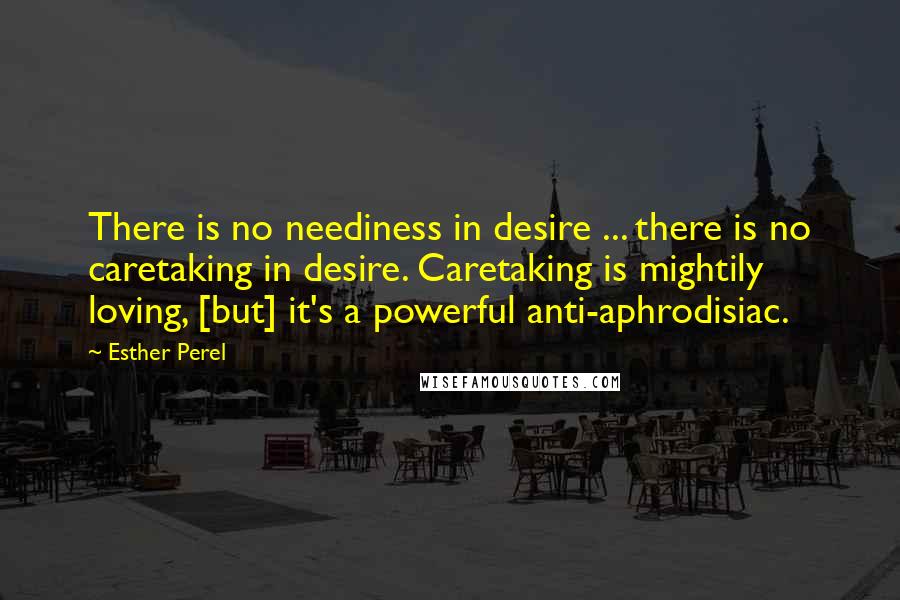 Esther Perel Quotes: There is no neediness in desire ... there is no caretaking in desire. Caretaking is mightily loving, [but] it's a powerful anti-aphrodisiac.