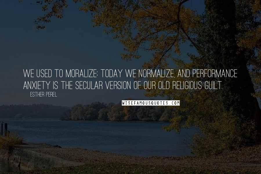 Esther Perel Quotes: We used to moralize; today we normalize, and performance anxiety is the secular version of our old religious guilt.