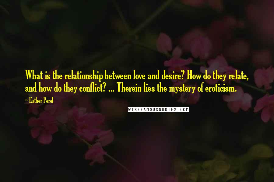 Esther Perel Quotes: What is the relationship between love and desire? How do they relate, and how do they conflict? ... Therein lies the mystery of eroticism.