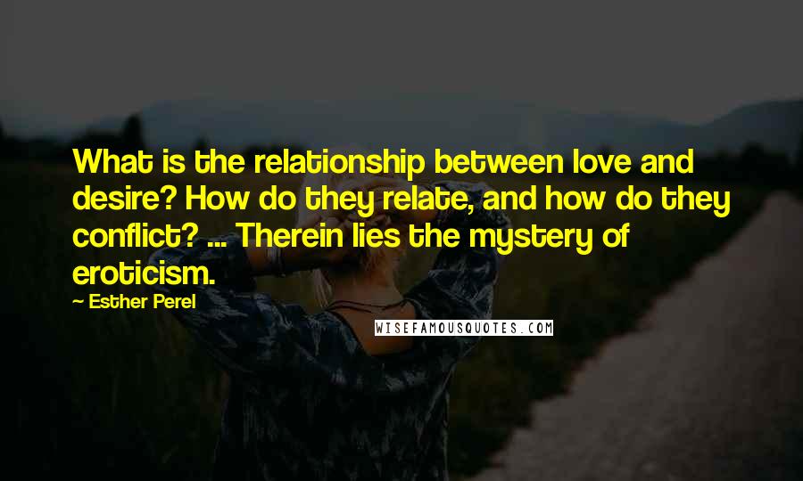 Esther Perel Quotes: What is the relationship between love and desire? How do they relate, and how do they conflict? ... Therein lies the mystery of eroticism.