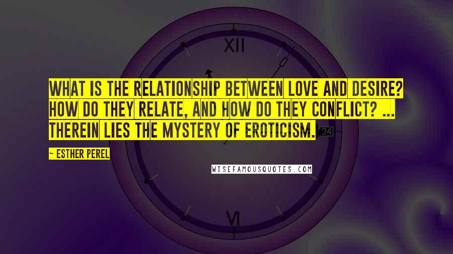 Esther Perel Quotes: What is the relationship between love and desire? How do they relate, and how do they conflict? ... Therein lies the mystery of eroticism.