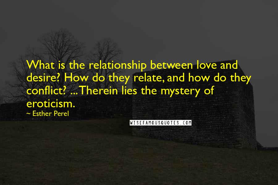 Esther Perel Quotes: What is the relationship between love and desire? How do they relate, and how do they conflict? ... Therein lies the mystery of eroticism.