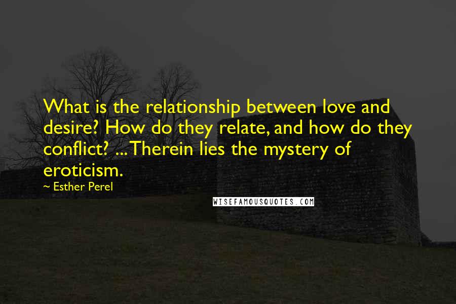 Esther Perel Quotes: What is the relationship between love and desire? How do they relate, and how do they conflict? ... Therein lies the mystery of eroticism.
