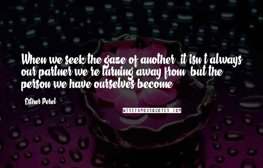 Esther Perel Quotes: When we seek the gaze of another, it isn't always our partner we're turning away from, but the person we have ourselves become.