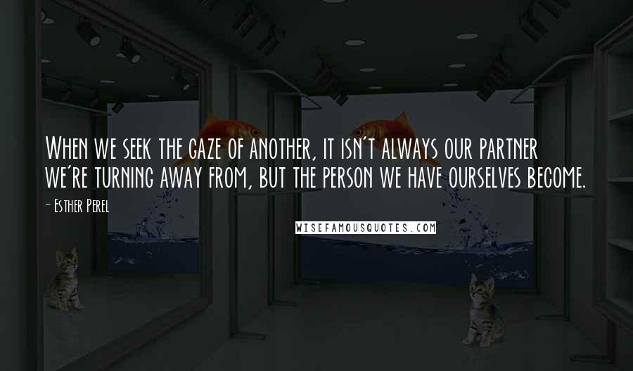 Esther Perel Quotes: When we seek the gaze of another, it isn't always our partner we're turning away from, but the person we have ourselves become.