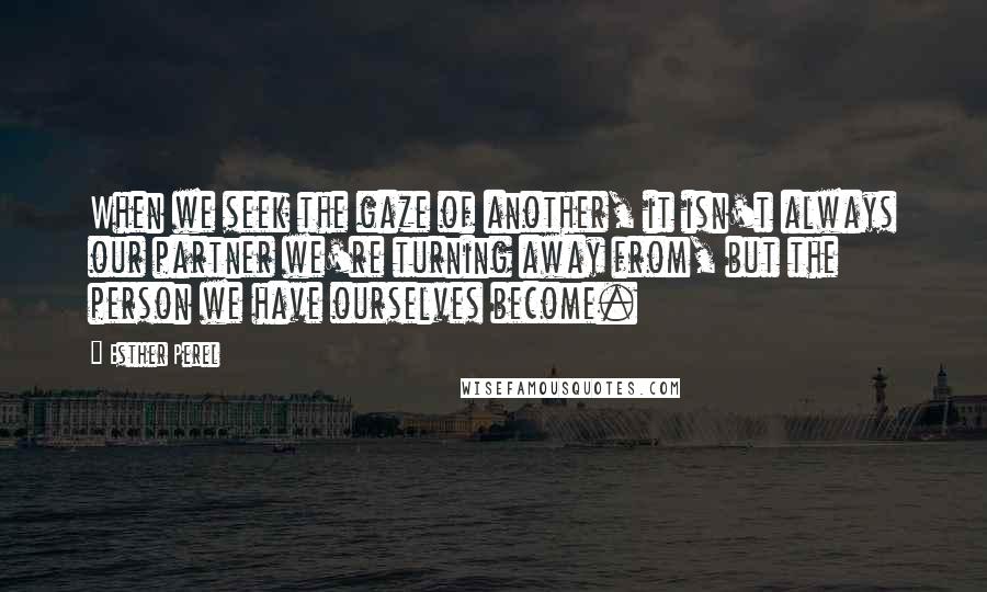 Esther Perel Quotes: When we seek the gaze of another, it isn't always our partner we're turning away from, but the person we have ourselves become.