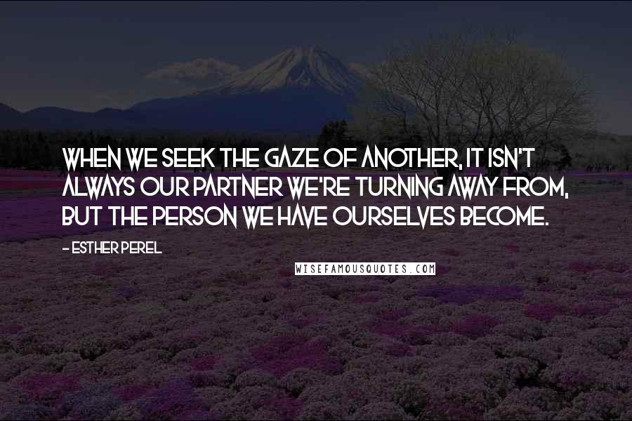 Esther Perel Quotes: When we seek the gaze of another, it isn't always our partner we're turning away from, but the person we have ourselves become.